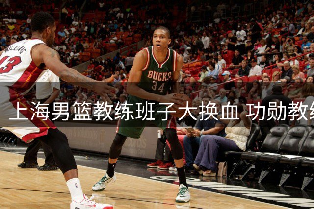 上海男篮教练班子大换血 功勋教练离队引发热议