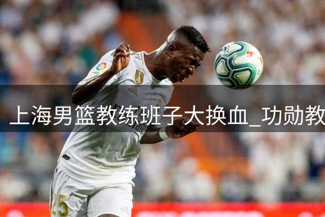 上海男篮教练班子大换血 功勋教练离队引发热议