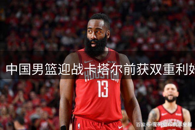 中国男篮迎战卡塔尔前获双重利好 郭士强迎来转机