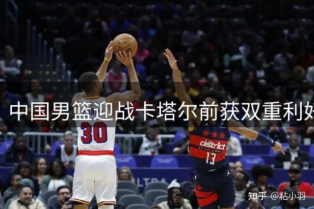 中国男篮迎战卡塔尔前获双重利好 郭士强迎来转机