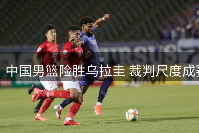 中国男篮险胜乌拉圭 裁判尺度成赛后焦点