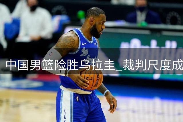 中国男篮险胜乌拉圭 裁判尺度成赛后焦点