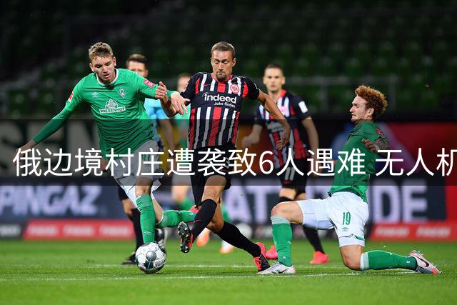 俄边境村庄遭袭致6人遇难 无人机拦截战持续升级