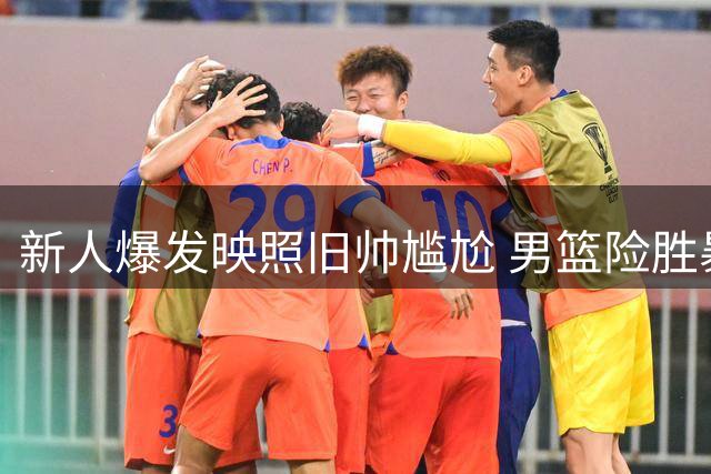 新人爆发映照旧帅尴尬 男篮险胜暴露用人争议