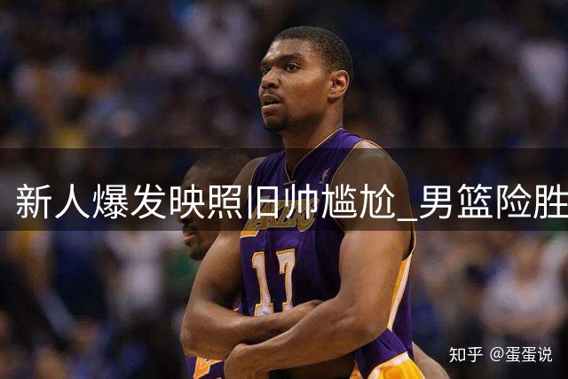 新人爆发映照旧帅尴尬 男篮险胜暴露用人争议
