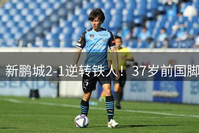 新鹏城2-1逆转铁人！37岁前国脚补时凌空绝杀 铁人近5轮仅1胜