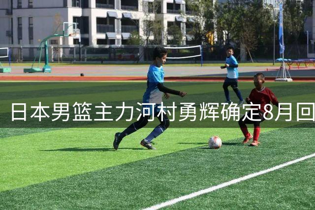 日本男篮主力河村勇辉确定8月回归 中韩热身赛或成复出首秀