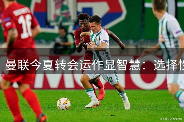 曼联今夏转会运作显智慧：选择性引援奠定新赛季稳定基石