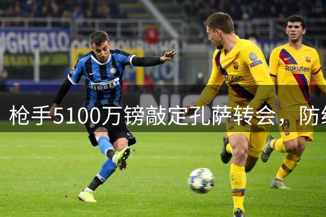枪手5100万镑敲定孔萨转会，防线补强接近完成