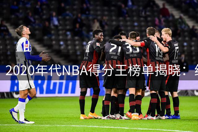 2020年代NBA得分王榜单揭晓：约基奇领跑 詹姆斯第九