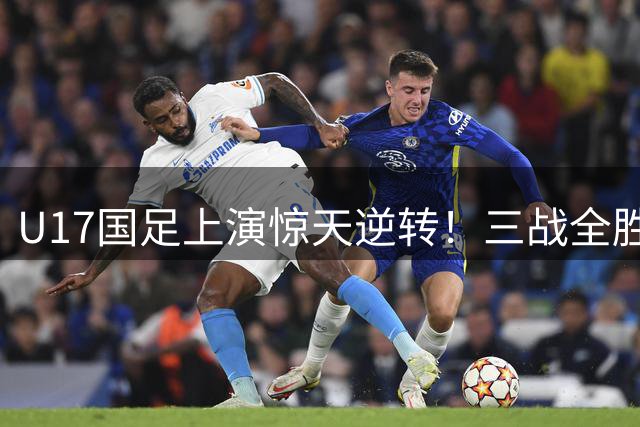 U17国足上演惊天逆转！三战全胜小组登顶 新星闪耀欧洲豪门